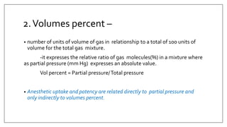 2.Volumes percent –
• number of units of volume of gas in relationship to a total of 100 units of
volume for the total gas mixture.
-it expresses the relative ratio of gas molecules(%) in a mixture where
as partial pressure (mm Hg) expresses an absolute value.
Vol percent = Partial pressure/Total pressure
• Anesthetic uptake and potency are related directly to partial pressure and
only indirectly to volumes percent.
 