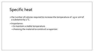 Specific heat
• the number of calories required to increase the temperature of 1g or 1ml of
a substance by 1°C.
• Importance:
• to maintain a stable temperature.
• choosing the material to construct a vaporizer.
 