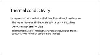 Thermal conductivity
• a measure of the speed with which heat flows through a substance.
• The higher the value, the better the substance conducts heat
• Cu > Al> brass> Steel >> Glass
• Thermostabilization - metals that have relatively higher thermal
conductivity to minimize temperature changes
 