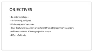 OBJECTIVES
• Basic terminologies
• The working principles
• Various types of vaporizer
• How desflurane vaporizers are different from other common vaporizers
• Different variables affecting vaporizer output
• Effect of altitude
 