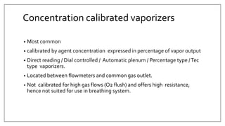 Concentration calibrated vaporizers
• Most common
• calibrated by agent concentration expressed in percentage of vapor output
• Direct reading / Dial controlled / Automatic plenum / Percentage type /Tec
type vaporizers.
• Located between flowmeters and common gas outlet.
• Not calibrated for high gas flows (O2 flush) and offers high resistance,
hence not suited for use in breathing system.
 