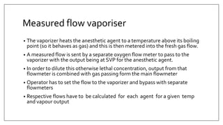 Measured flow vaporiser
• The vaporizer heats the anesthetic agent to a temperature above its boiling
point (so it behaves as gas) and this is then metered into the fresh gas flow.
• A measured flow is sent by a separate oxygen flow meter to pass to the
vaporizer with the output being at SVP for the anesthetic agent.
• In order to dilute this otherwise lethal concentration, output from that
flowmeter is combined with gas passing form the main flowmeter
• Operator has to set the flow to the vaporizer and bypass with separate
flowmeters
• Respective flows have to be calculated for each agent for a given temp
and vapour output
 