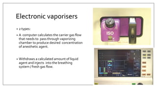 Electronic vaporisers
• 2 types:
• A computer calculates the carrier gas flow
that needs to pass through vaporizing
chamber to produce desired concentration
of anesthetic agent.
• Withdraws a calculated amount of liquid
agent and injects into the breathing
system / fresh gas flow.
 
