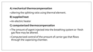A) mechanical thermocompensation
• altering the splitting ratio using thermal element.
B) supplied heat
• An electric heater
C) computerized thermocompensation
• The amount of agent injected into the breathing system or fresh
gas flow may be altered.
• Computerized control of the amount of carrier gas that flows
through the vaporizing chamber.
 
