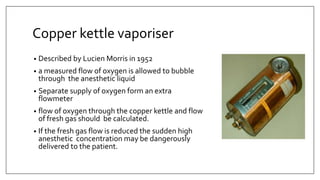 Copper kettle vaporiser
• Described by Lucien Morris in 1952
• a measured flow of oxygen is allowed to bubble
through the anesthetic liquid
• Separate supply of oxygen form an extra
flowmeter
• flow of oxygen through the copper kettle and flow
of fresh gas should be calculated.
• If the fresh gas flow is reduced the sudden high
anesthetic concentration may be dangerously
delivered to the patient.
 