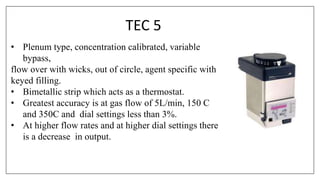 TEC 5
• Plenum type, concentration calibrated, variable
bypass,
flow over with wicks, out of circle, agent specific with
keyed filling.
• Bimetallic strip which acts as a thermostat.
• Greatest accuracy is at gas flow of 5L/min, 150 C
and 350C and dial settings less than 3%.
• At higher flow rates and at higher dial settings there
is a decrease in output.
 