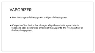VAPORIZER
• Anesthetic agent delivery system orVapor delivery system
• A ‘vaporizer’ is a device that changes a liquid anesthetic agent into its
vapor and adds a controlled amount of that vapor to the fresh gas flow or
the breathing system.
 
