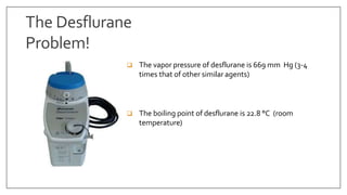 The Desflurane
Problem!
 The vapor pressure of desflurane is 669 mm Hg (3-4
times that of other similar agents)
 The boiling point of desflurane is 22.8 °C (room
temperature)
 