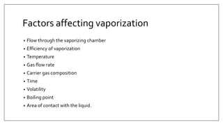 Factors affecting vaporization
• Flow through the vaporizing chamber
• Efficiency of vaporization
• Temperature
• Gas flow rate
• Carrier gas composition
• Time
• Volatility
• Boiling point
• Area of contact with the liquid.
 