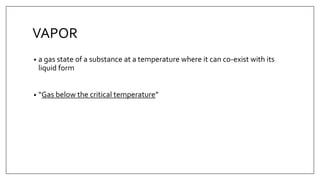 VAPOR
• a gas state of a substance at a temperature where it can co-exist with its
liquid form
• “Gas below the critical temperature”
 