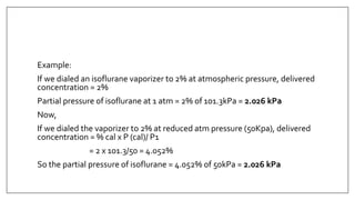 Example:
If we dialed an isoflurane vaporizer to 2% at atmospheric pressure, delivered
concentration = 2%
Partial pressure of isoflurane at 1 atm = 2% of 101.3kPa = 2.026 kPa
Now,
If we dialed the vaporizer to 2% at reduced atm pressure (50Kpa), delivered
concentration = % cal x P (cal)/ P1
= 2 x 101.3/50 = 4.052%
So the partial pressure of isoflurane = 4.052% of 50kPa = 2.026 kPa
 