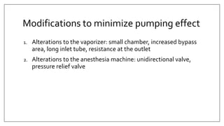 Modifications to minimize pumping effect
1. Alterations to the vaporizer: small chamber, increased bypass
area, long inlet tube, resistance at the outlet
2. Alterations to the anesthesia machine: unidirectional valve,
pressure relief valve
 