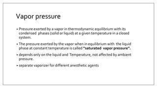 Vapor pressure
• Pressure exerted by a vapor in thermodynamic equilibrium with its
condensed phases (solid or liquid) at a given temperature in a closed
system.
• The pressure exerted by the vapor when in equilibrium with the liquid
phase at constant temperature is called “saturated vapor pressure”.
• depends only on the liquid and Temperature, not affected by ambient
pressure.
• separate vaporizer for different anesthetic agents
 