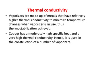 Thermal conductivity
• Vaporizers are made up of metals that have relatively
higher thermal conductivity to minimize temperature
changes when vaporizer is in use, thus
thermostabilization achieved.
• Copper has a moderately high specific heat and a
very high thermal conductivity. Hence, it is used in
the construction of a number of vaporizers.
 