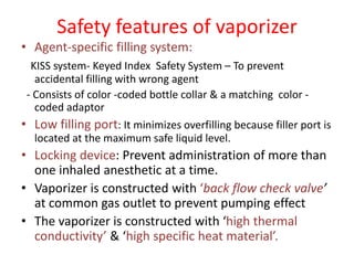 Safety features of vaporizer
• Agent-specific filling system:
KISS system- Keyed Index Safety System – To prevent
accidental filling with wrong agent
- Consists of color -coded bottle collar & a matching color -
coded adaptor
• Low filling port: It minimizes overfilling because filler port is
located at the maximum safe liquid level.
• Locking device: Prevent administration of more than
one inhaled anesthetic at a time.
• Vaporizer is constructed with ‘back flow check valve’
at common gas outlet to prevent pumping effect
• The vaporizer is constructed with ‘high thermal
conductivity’ & ‘high specific heat material’.
 