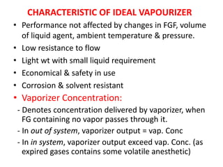 CHARACTERISTIC OF IDEAL VAPOURIZER
• Performance not affected by changes in FGF, volume
of liquid agent, ambient temperature & pressure.
• Low resistance to flow
• Light wt with small liquid requirement
• Economical & safety in use
• Corrosion & solvent resistant
• Vaporizer Concentration:
- Denotes concentration delivered by vaporizer, when
FG containing no vapor passes through it.
- In out of system, vaporizer output = vap. Conc
- In in system, vaporizer output exceed vap. Conc. (as
expired gases contains some volatile anesthetic)
 