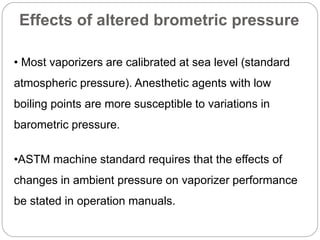 Effects of altered brometric pressure
• Most vaporizers are calibrated at sea level (standard
atmospheric pressure). Anesthetic agents with low
boiling points are more susceptible to variations in
barometric pressure.
•ASTM machine standard requires that the effects of
changes in ambient pressure on vaporizer performance
be stated in operation manuals.
 