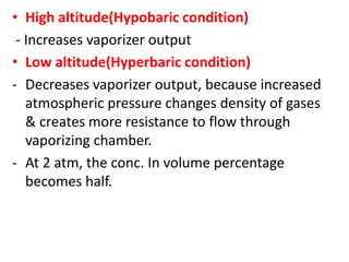 • High altitude(Hypobaric condition)
- Increases vaporizer output
• Low altitude(Hyperbaric condition)
- Decreases vaporizer output, because increased
atmospheric pressure changes density of gases
& creates more resistance to flow through
vaporizing chamber.
- At 2 atm, the conc. In volume percentage
becomes half.
 