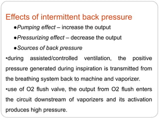 Effects of intermittent back pressure
●Pumping effect – increase the output
●Pressurizing effect – decrease the output
●Sources of back pressure
•during assisted/controlled ventilation, the positive
pressure generated during inspiration is transmitted from
the breathing system back to machine and vaporizer.
•use of O2 flush valve, the output from O2 flush enters
the circuit downstream of vaporizers and its activation
produces high pressure.
 