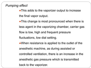 Pumping effect
●This adds to the vaporizer output to increase
the final vapor output.
●This change is most pronounced when there is
less agent in the vaporizing chamber, carrier gas
flow is low, high and frequent pressure
fluctuations, low dial setting.
●When resistance is applied to the outlet of the
anesthetic machine, as during assisted or
controlled ventilation, there is an increase in the
anesthetic gas pressure which is transmitted
back to the vaporizer.
 