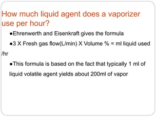 How much liquid agent does a vaporizer
use per hour?
●Ehrenwerth and Eisenkraft gives the formula
●3 X Fresh gas flow(L/min) X Volume % = ml liquid used
/hr
●This formula is based on the fact that typically 1 ml of
liquid volatile agent yields about 200ml of vapor
 