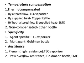 • Temperature compensation
1.Thermocompensated
- By altered flow- TEC vaporizer
- By supplied heat- Copper kettle
- BY both altered flow & supplied heat- EMO
2. Non-compensated- Ether bottle
• Specificity
1. Agent specific: TEC vaporizer
2. Multiagent: Goldman bottle
• Resistance
1. Plenum(high resistance):TEC vaporizer
2. Draw over(low resistance):Goldmann bottle,EMO
 