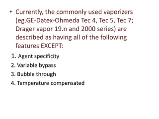 • Currently, the commonly used vaporizers
(eg.GE-Datex-Ohmeda Tec 4, Tec 5, Tec 7;
Drager vapor 19.n and 2000 series) are
described as having all of the following
features EXCEPT:
1. Agent specificity
2. Variable bypass
3. Bubble through
4. Temperature compensated
 