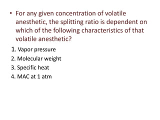 • For any given concentration of volatile
anesthetic, the splitting ratio is dependent on
which of the following characteristics of that
volatile anesthetic?
1. Vapor pressure
2. Molecular weight
3. Specific heat
4. MAC at 1 atm
 