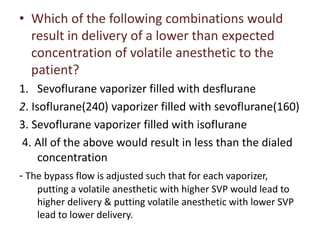 • Which of the following combinations would
result in delivery of a lower than expected
concentration of volatile anesthetic to the
patient?
1. Sevoflurane vaporizer filled with desflurane
2. Isoflurane(240) vaporizer filled with sevoflurane(160)
3. Sevoflurane vaporizer filled with isoflurane
4. All of the above would result in less than the dialed
concentration
- The bypass flow is adjusted such that for each vaporizer,
putting a volatile anesthetic with higher SVP would lead to
higher delivery & putting volatile anesthetic with lower SVP
lead to lower delivery.
 