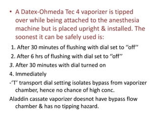 • A Datex-Ohmeda Tec 4 vaporizer is tipped
over while being attached to the anesthesia
machine but is placed upright & installed. The
soonest it can be safely used is:
1. After 30 minutes of flushing with dial set to ‘’off’’
2. After 6 hrs of flushing with dial set to ‘’off’’
3. After 30 minutes with dial turned on
4. Immediately
-‘T’ transport dial setting isolates bypass from vaporizer
chamber, hence no chance of high conc.
Aladdin cassate vaporizer doesnot have bypass flow
chamber & has no tipping hazard.
 