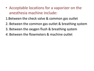 • Acceptable locations for a vaporizer on the
anesthesia machine include:
1.Between the check valve & common gas outlet
2. Between the common gas outlet & breathing system
3. Between the oxygen flush & breathing system
4. Between the flowmeters & machine outlet
 