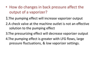 • How do changes in back pressure affect the
output of a vaporizer?
1.The pumping effect will increase vaporizer output
2.A check valve at the machine outlet is not an effective
solution to the pumping effect
3.The pressurizing effect will decrease vaporizer output
4.The pumping effect is greater with LFG flows, large
pressure fluctuations, & low vaporizer settings.
 