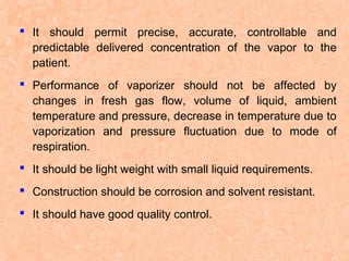  It should permit precise, accurate, controllable and
predictable delivered concentration of the vapor to the
patient.
 Performance of vaporizer should not be affected by
changes in fresh gas flow, volume of liquid, ambient
temperature and pressure, decrease in temperature due to
vaporization and pressure fluctuation due to mode of
respiration.
 It should be light weight with small liquid requirements.
 Construction should be corrosion and solvent resistant.
 It should have good quality control.

 