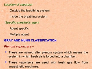 Location of vaporizer
Outside the breathing system
Inside the breathing system
Specific anesthetic agent
Agent specific
Multiple agent
GRAY AND NUNN CLASSIFICATION
Plenum vaporizers –
 These are named after plenum system which means the
system in which fresh air is forced into a chamber.
 These vaporizers are used with fresh gas flow from
anaesthetic machines.

 