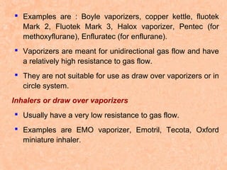  Examples are : Boyle vaporizers, copper kettle, fluotek
Mark 2, Fluotek Mark 3, Halox vaporizer, Pentec (for
methoxyflurane), Enfluratec (for enflurane).
 Vaporizers are meant for unidirectional gas flow and have
a relatively high resistance to gas flow.
 They are not suitable for use as draw over vaporizers or in
circle system.
Inhalers or draw over vaporizers
 Usually have a very low resistance to gas flow.
 Examples are EMO vaporizer, Emotril, Tecota, Oxford
miniature inhaler.

 