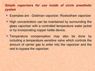 Simple vaporizers for use inside of circle anesthetic
system
 Examples are : Goldman vaporizer, Rowbotham vaporizer
 High concentration can be maintained by surrounding the
glass vaporizer with a controlled temperature water jacket
or by incorporating copper kettle device.
 Temperature compensation may also be done by
including a temperature sensitive valve which controls the
amount of carrier gas to enter into the vaporizer and the
rest to bypass the vaporizer.

 