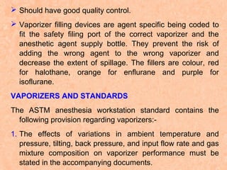  Should have good quality control.
 Vaporizer filling devices are agent specific being coded to
fit the safety filing port of the correct vaporizer and the
anesthetic agent supply bottle. They prevent the risk of
adding the wrong agent to the wrong vaporizer and
decrease the extent of spillage. The fillers are colour, red
for halothane, orange for enflurane and purple for
isoflurane.
VAPORIZERS AND STANDARDS
The ASTM anesthesia workstation standard contains the
following provision regarding vaporizers:1. The effects of variations in ambient temperature and
pressure, tilting, back pressure, and input flow rate and gas
mixture composition on vaporizer performance must be
stated in the accompanying documents.

 