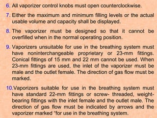 6. All vaporizer control knobs must open counterclockwise.
7. Either the maximum and minimum filling levels or the actual
usable volume and capacity shall be displayed.
8. The vaporizer must be designed so that it cannot be
overfilled when in the normal operating position.
9. Vaporizers unsuitable for use in the breathing system must
have noninterchangeable proprietary or 23-mm fittings.
Conical fittings of 15 mm and 22 mm cannot be used. When
23-mm fittings are used, the inlet of the vaporizer must be
male and the outlet female. The direction of gas flow must be
marked.
10.Vaporizers suitable for use in the breathing system must
have standard 22-mm fittings or screw- threaded, weightbearing fittings with the inlet female and the outlet male. The
direction of gas flow must be indicated by arrows and the
vaporizer marked “for use in the breathing system.

 