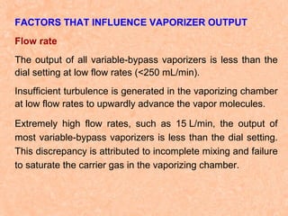 FACTORS THAT INFLUENCE VAPORIZER OUTPUT
Flow rate
The output of all variable-bypass vaporizers is less than the
dial setting at low flow rates (<250 mL/min).
Insufficient turbulence is generated in the vaporizing chamber
at low flow rates to upwardly advance the vapor molecules.
Extremely high flow rates, such as 15 L/min, the output of
most variable-bypass vaporizers is less than the dial setting.
This discrepancy is attributed to incomplete mixing and failure
to saturate the carrier gas in the vaporizing chamber.

 
