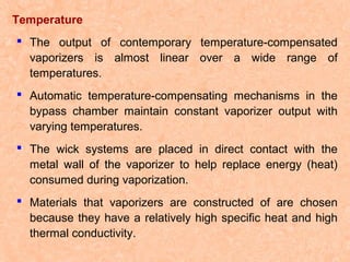 Temperature
 The output of contemporary temperature-compensated
vaporizers is almost linear over a wide range of
temperatures.
 Automatic temperature-compensating mechanisms in the
bypass chamber maintain constant vaporizer output with
varying temperatures.
 The wick systems are placed in direct contact with the
metal wall of the vaporizer to help replace energy (heat)
consumed during vaporization.
 Materials that vaporizers are constructed of are chosen
because they have a relatively high specific heat and high
thermal conductivity.

 