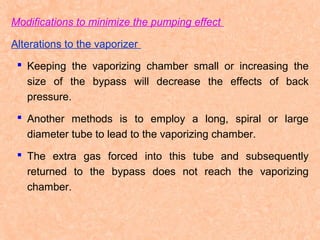 Modifications to minimize the pumping effect
Alterations to the vaporizer
 Keeping the vaporizing chamber small or increasing the
size of the bypass will decrease the effects of back
pressure.
 Another methods is to employ a long, spiral or large
diameter tube to lead to the vaporizing chamber.
 The extra gas forced into this tube and subsequently
returned to the bypass does not reach the vaporizing
chamber.

 
