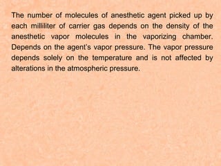 The number of molecules of anesthetic agent picked up by
each milliliter of carrier gas depends on the density of the
anesthetic vapor molecules in the vaporizing chamber.
Depends on the agent’s vapor pressure. The vapor pressure
depends solely on the temperature and is not affected by
alterations in the atmospheric pressure.

 