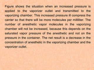 Figure shows the situation when an increased pressure is
applied to the vaporizer outlet and transmitted to the
vaporizing chamber. This increased pressure ill compress the
carrier so that there will be more molecules per milliliter. The
number of anesthetic vapor molecules in the vaporizing
chamber will not be increased, because this depends on the
saturated vapor pressure of the anesthetic and not on the
pressure in the container. The net result is a decrease in the
concentration of anesthetic in the vaporizing chamber and the
vaporizer outlet.

 