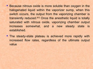  Because nitrous oxide is more soluble than oxygen in the
halogenated liquid within the vaporizer sump, when this
switch occurs, the output from the vaporizing chamber is
transiently reduced.[63] Once the anesthetic liquid is totally
saturated with nitrous oxide, vaporizing chamber output
increases somewhat, and a new steady state is
established.
 The steady-state plateau is achieved more rapidly with
increased flow rates, regardless of the ultimate output
value

 
