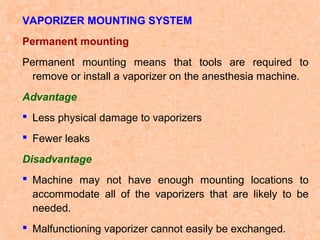 VAPORIZER MOUNTING SYSTEM
Permanent mounting
Permanent mounting means that tools are required to
remove or install a vaporizer on the anesthesia machine.
Advantage
 Less physical damage to vaporizers
 Fewer leaks
Disadvantage
 Machine may not have enough mounting locations to
accommodate all of the vaporizers that are likely to be
needed.
 Malfunctioning vaporizer cannot easily be exchanged.

 