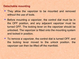 Detachable mounting
 They allow the vaporizer to be mounted and removed
without the use of tools.
 Before mounting a vaporizer, the control dial must be in
the OFF position, and any adjacent vaporizer must be
turned OFF. The locking lever on the vaporizer should be
unlocked. The vaporizer is fitted onto the mounting system
and locked in position.
 To remove a vaporizer, the control dial is turned OFF, and
the locking lever moved to the unlock position. the
vaporizer can then be lifted off the manifold.

 