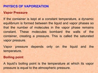 PHYSICS OF VAPORIZATION
Vapor Pressure
If the container is kept at a constant temperature, a dynamic
equilibrium is formed between the liquid and vapor phases so
that the number of molecules in the vapor phase remains
constant. These molecules bombard the walls of the
container, creating a pressure. This is called the saturated
vapor pressure.
Vapor pressure depends only on the liquid and the
temperature.
Boiling point
A liquid’s boiling point is the temperature at which its vapor
pressure is equal to the atmospheric pressure.

 