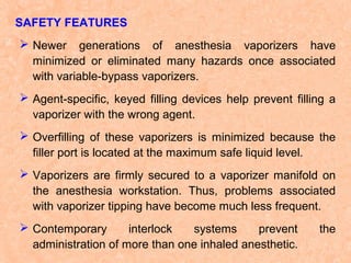 SAFETY FEATURES
 Newer generations of anesthesia vaporizers have
minimized or eliminated many hazards once associated
with variable-bypass vaporizers.
 Agent-specific, keyed filling devices help prevent filling a
vaporizer with the wrong agent.
 Overfilling of these vaporizers is minimized because the
filler port is located at the maximum safe liquid level.
 Vaporizers are firmly secured to a vaporizer manifold on
the anesthesia workstation. Thus, problems associated
with vaporizer tipping have become much less frequent.
 Contemporary
interlock
systems
prevent
administration of more than one inhaled anesthetic.

the

 