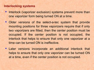 Interlocking systems
 Interlock (vaporizer exclusion) systems prevent more than
one vaporizer form being turned ON at a time.
 Older versions of the select-a-tec system that provide
mounting positions for three vaporizers require that if only
two vaporizers are fitted, then the center position must be
occupied. If the center position is not occupied, the
interlock that helps to ensure that only one vaporizer at a
time can be turned ON is ineffective.
 Later versions incorporate an additional interlock that
helps to ensure that only one vaporizer can be turned ON
at a time, even if the center position is not occupied.

 