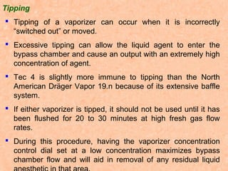 Tipping
 Tipping of a vaporizer can occur when it is incorrectly
“switched out” or moved.
 Excessive tipping can allow the liquid agent to enter the
bypass chamber and cause an output with an extremely high
concentration of agent.
 Tec 4 is slightly more immune to tipping than the North
American Dräger Vapor 19.n because of its extensive baffle
system.
 If either vaporizer is tipped, it should not be used until it has
been flushed for 20 to 30 minutes at high fresh gas flow
rates.
 During this procedure, having the vaporizer concentration
control dial set at a low concentration maximizes bypass
chamber flow and will aid in removal of any residual liquid

 